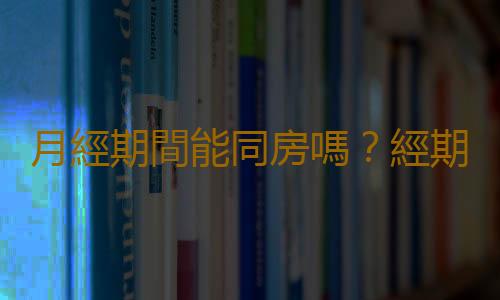 月經期間能同房嗎?經期同房會懷孕嗎