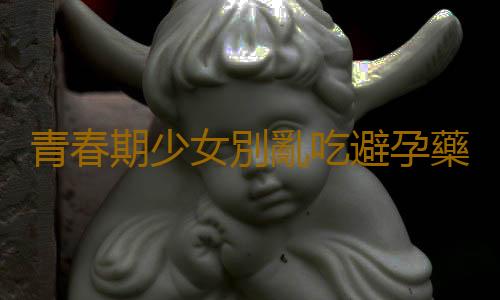 青春期少女別亂吃避孕藥!